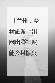 兰州：乡村旅游“出圈出彩”赋能乡村振兴
